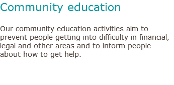 Community education Our community education activities aim to prevent people getting into difficulty in financial, legal and other areas and to inform people about how to get help. 