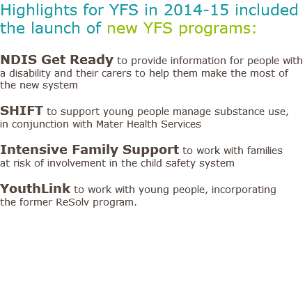 Highlights for YFS in 2014-15 included the launch of new YFS programs: NDIS Get Ready to provide information for people with a disability and their carers to help them make the most of the new system SHIFT to support young people manage substance use, in conjunction with Mater Health Services Intensive Family Support to work with families at risk of involvement in the child safety system YouthLink to work with young people, incorporating the former ReSolv program. 